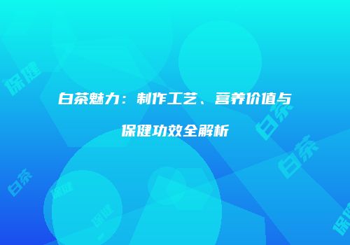 白茶魅力：制作工艺、营养价值与保健功效全解析