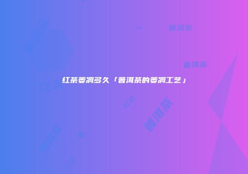 红茶萎凋多久「普洱茶的萎凋工艺」
