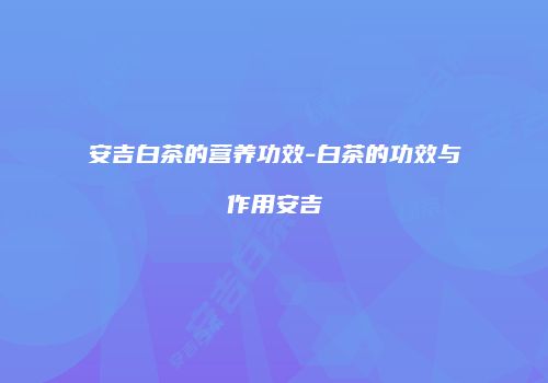 安吉白茶的营养功效-白茶的功效与作用安吉