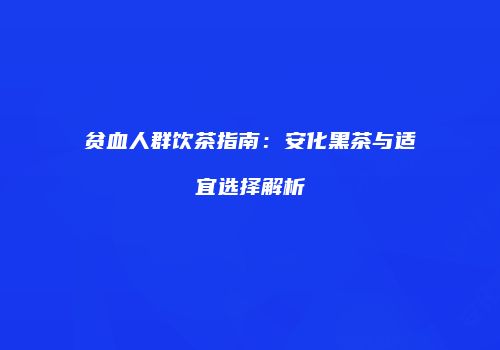 贫血人群饮茶指南：安化黑茶与适宜选择解析