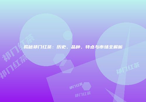 揭秘祁门红茶：历史、品种、特点与市场全解析