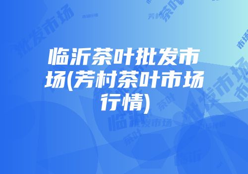 临沂茶叶批发市场(芳村茶叶市场行情)