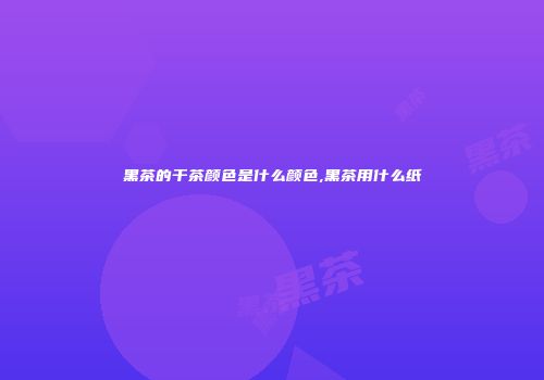黑茶的干茶颜色是什么颜色,黑茶用什么纸