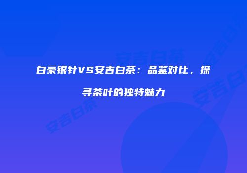 白豪银针VS安吉白茶：品鉴对比，探寻茶叶的独特魅力