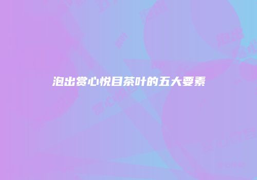 泡出赏心悦目茶叶的五大要素