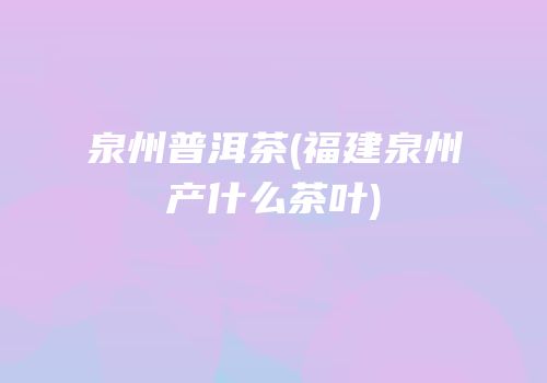 泉州普洱茶(福建泉州产什么茶叶)
