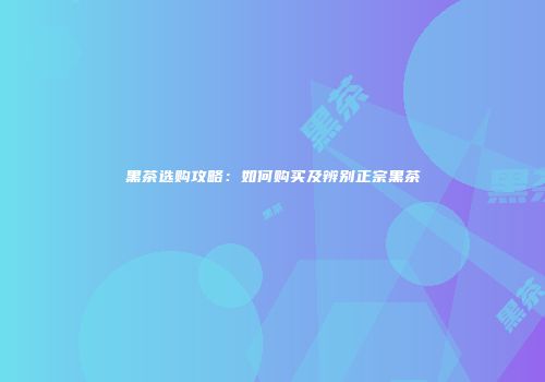 黑茶选购攻略：如何购买及辨别正宗黑茶