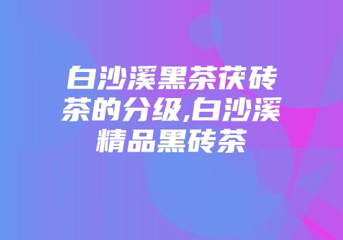白沙溪黑茶茯砖茶的分级,白沙溪精品黑砖茶