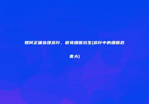 如何正确处理茶叶，避免细菌滋生(茶叶中的细菌危害大)