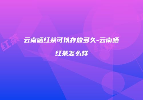 云南晒红茶可以存放多久-云南晒红茶怎么样