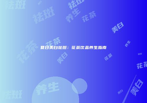 夏日美白祛斑：花茶饮品养生指南