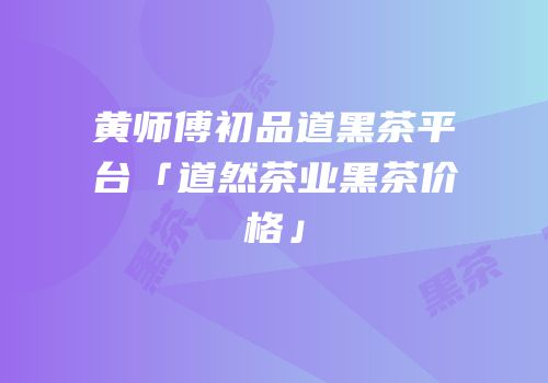黄师傅初品道黑茶平台「道然茶业黑茶价格」