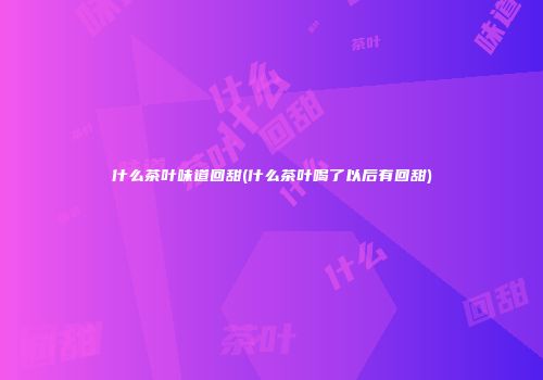 什么茶叶味道回甜(什么茶叶喝了以后有回甜)
