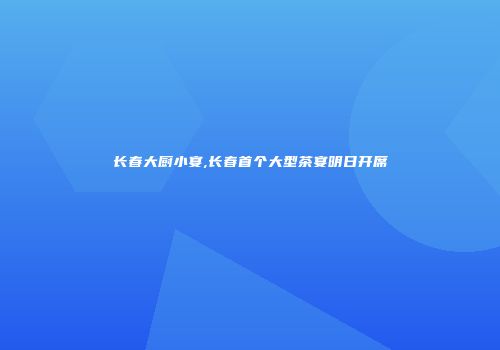 长春大厨小宴,长春首个大型茶宴明日开席
