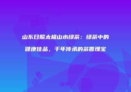 山东日照太极山水绿茶：绿茶中的健康佳品，千年传承的茶香瑰宝