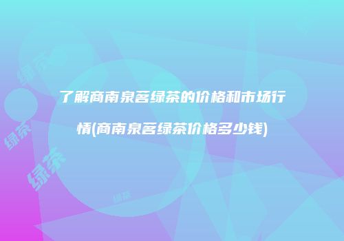 了解商南泉茗绿茶的价格和市场行情(商南泉茗绿茶价格多少钱)