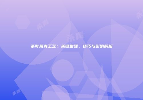 茶叶杀青工艺：关键步骤、技巧与影响解析