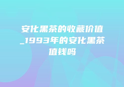 安化黑茶的收藏价值_1993年的安化黑茶值钱吗