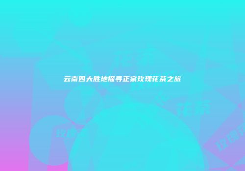 云南四大胜地探寻正宗玫瑰花茶之旅