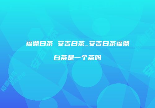 福鼎白茶 安吉白茶_安吉白茶福鼎白茶是一个茶吗
