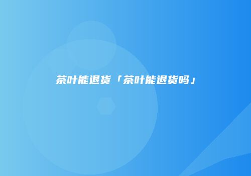 茶叶能退货「茶叶能退货吗」