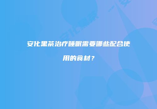 安化黑茶治疗睡眠需要哪些配合使用的食材？