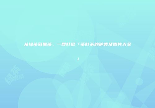 从绿茶到黑茶，一网打尽「茶叶茶的种类及图片大全」
