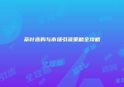 茶叶选购与市场引流策略全攻略