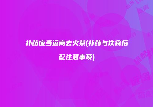补药应当远离去火茶(补药与饮食搭配注意事项)