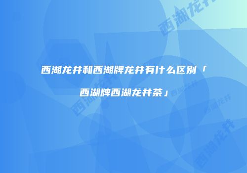 西湖龙井和西湖牌龙井有什么区别「西湖牌西湖龙井茶」