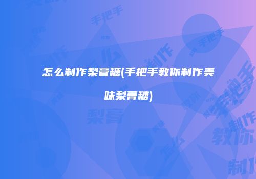 怎么制作梨膏糖(手把手教你制作美味梨膏糖)