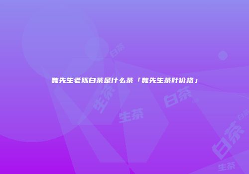 魏先生老陈白茶是什么茶「魏先生茶叶价格」