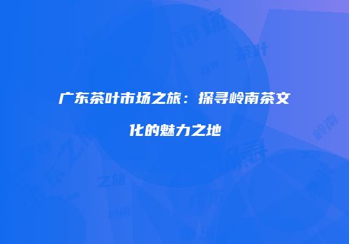 广东茶叶市场之旅：探寻岭南茶文化的魅力之地