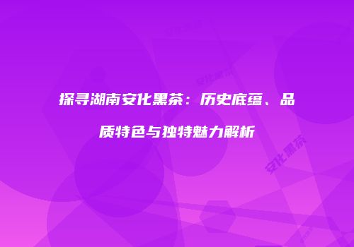 探寻湖南安化黑茶：历史底蕴、品质特色与独特魅力解析