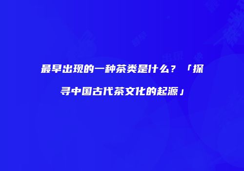 最早出现的一种茶类是什么？「探寻中国古代茶文化的起源」