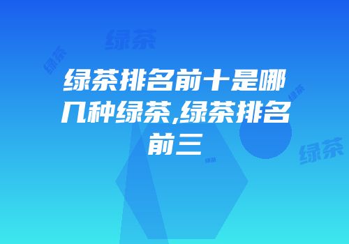 绿茶排名前十是哪几种绿茶,绿茶排名前三