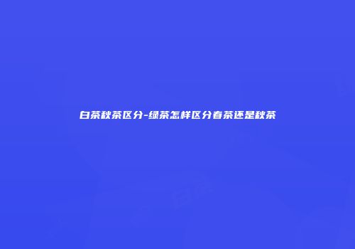 白茶秋茶区分-绿茶怎样区分春茶还是秋茶