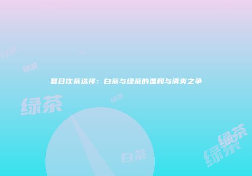 夏日饮茶选择：白茶与绿茶的温和与清爽之争