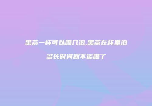黑茶一杯可以喝几泡,黑茶在杯里泡多长时间就不能喝了