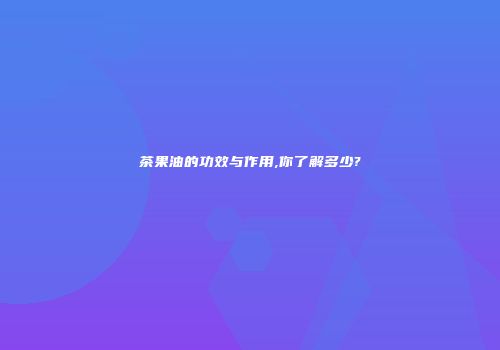 茶果油的功效与作用,你了解多少?