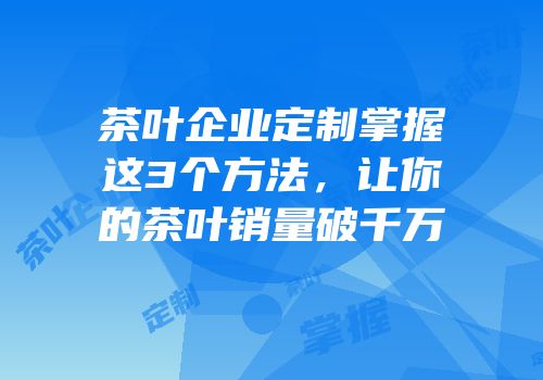 茶叶企业定制掌握这3个方法，让你的茶叶销量破千万