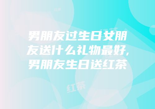 男朋友过生日女朋友送什么礼物最好,男朋友生日送红茶