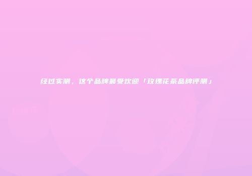 经过实测，这个品牌最受欢迎「玫瑰花茶品牌评测」