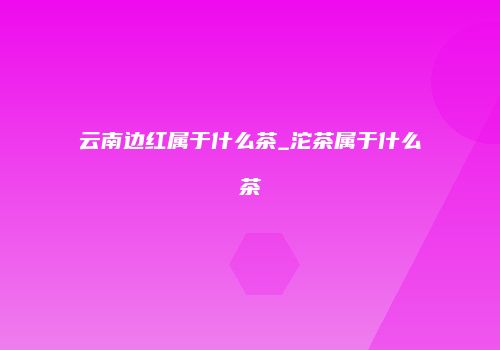 云南边红属于什么茶_沱茶属于什么茶
