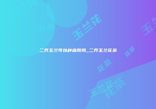 二乔玉兰可以种庭院吗_二乔玉兰花茶