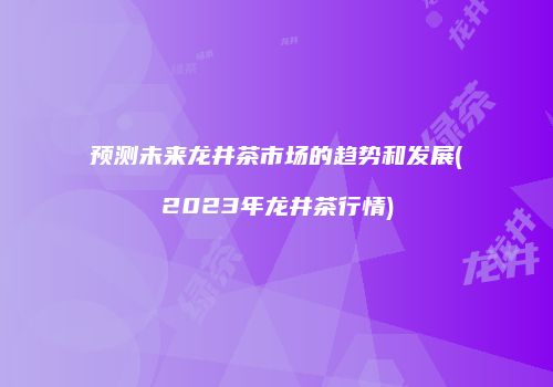 预测未来龙井茶市场的趋势和发展(2023年龙井茶行情)