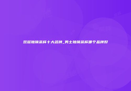 双层玻璃茶杯十大名牌_男士玻璃茶杯哪个品牌好
