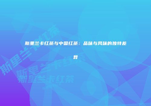 斯里兰卡红茶与中国红茶：品味与风味的独特差异