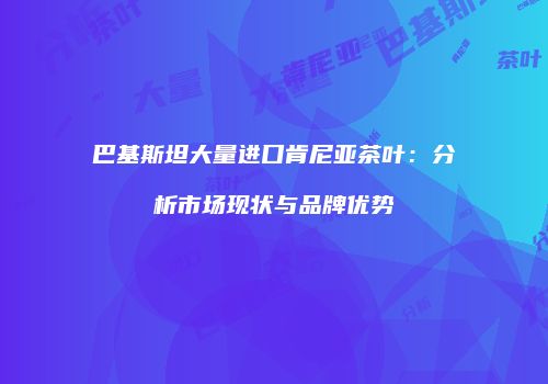 巴基斯坦大量进口肯尼亚茶叶：分析市场现状与品牌优势