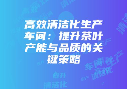 高效清洁化生产车间：提升茶叶产能与品质的关键策略